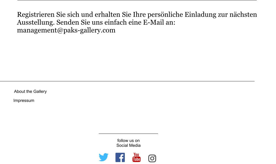 About the Gallery Impressum follow us on Social Media Registrieren Sie sich und erhalten Sie Ihre persönliche Einladung zur nächsten Ausstellung. Senden Sie uns einfach eine E-Mail an: management@paks-gallery.com