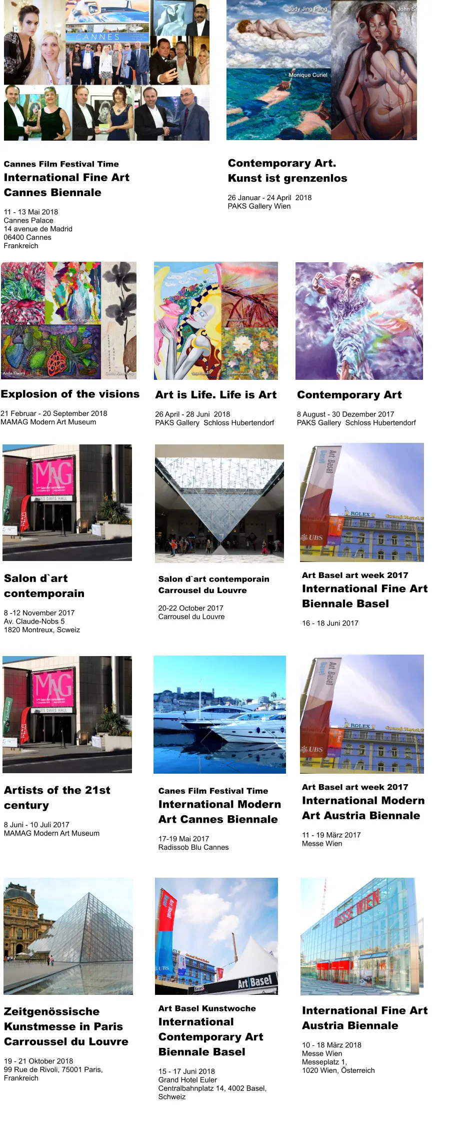 Cannes Film Festival Time International Fine Art  Cannes Biennale   11 - 13 Mai 2018 Cannes Palace 14 avenue de Madrid  06400 Cannes Frankreich Explosion of the visions  21 Februar - 20 September 2018 MAMAG Modern Art Museum   Contemporary Art. Kunst ist grenzenlos  26 Januar - 24 April  2018 PAKS Gallery Wien  Art is Life. Life is Art  26 April - 28 Juni  2018 PAKS Gallery  Schloss Hubertendorf  Contemporary Art  8 August - 30 Dezember 2017 PAKS Gallery  Schloss Hubertendorf  Salon d`art contemporain Carrousel du Louvre  20-22 October 2017 Carrousel du Louvre  Salon d`art contemporain  8 -12 November 2017 Av. Claude-Nobs 5 1820 Montreux, Scweiz Art Basel art week 2017 International Fine Art Biennale Basel  16 - 18 Juni 2017   Canes Film Festival Time International Modern Art Cannes Biennale  17-19 Mai 2017 Radissob Blu Cannes  Artists of the 21st  century  8 Juni - 10 Juli 2017 MAMAG Modern Art Museum Art Basel art week 2017 International Modern Art Austria Biennale  11 - 19 März 2017 Messe Wien   Art Basel Kunstwoche International Contemporary Art  Biennale Basel  15 - 17 Juni 2018 Grand Hotel Euler Centralbahnplatz 14, 4002 Basel, Schweiz  Zeitgenössische Kunstmesse in Paris Carroussel du Louvre  19 - 21 Oktober 2018 99 Rue de Rivoli, 75001 Paris, Frankreich International Fine Art  Austria Biennale   10 - 18 März 2018 Messe Wien  Messeplatz 1, 1020 Wien, Österreich