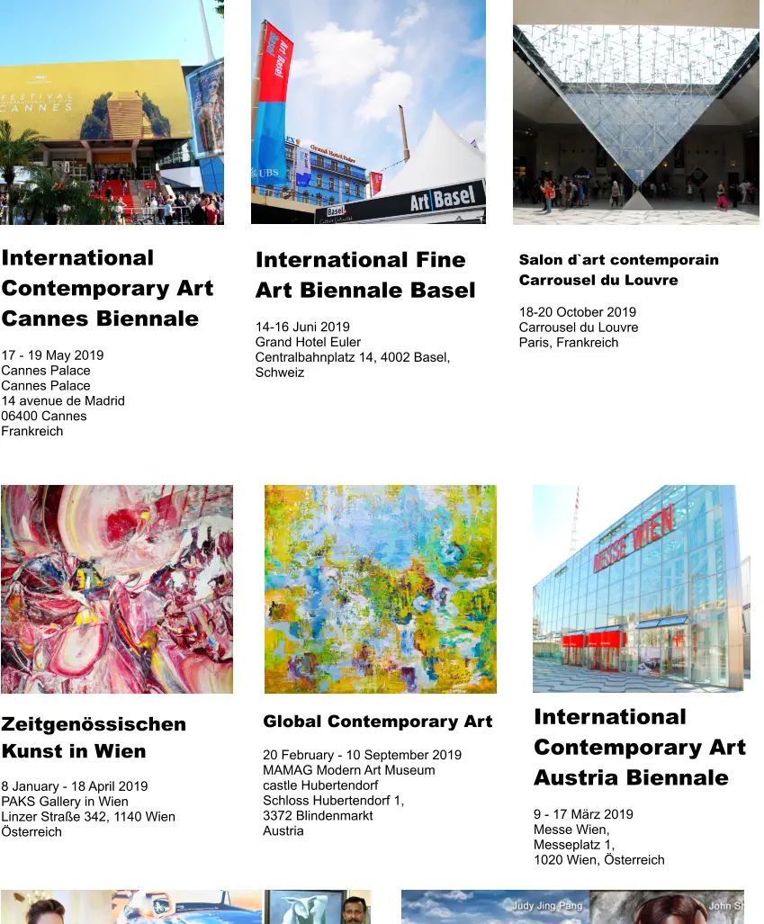 International Contemporary Art Austria Biennale  9 - 17 März 2019 Messe Wien,  Messeplatz 1, 1020 Wien, Österreich International Contemporary Art Cannes Biennale  17 - 19 May 2019 Cannes Palace Cannes Palace 14 avenue de Madrid  06400 Cannes Frankreich  International Fine Art Biennale Basel  14-16 Juni 2019 Grand Hotel Euler Centralbahnplatz 14, 4002 Basel, Schweiz Salon d`art contemporain Carrousel du Louvre  18-20 October 2019 Carrousel du Louvre Paris, Frankreich  Zeitgenössischen Kunst in Wien  8 January - 18 April 2019 PAKS Gallery in Wien Linzer Straße 342, 1140 Wien Österreich  Global Contemporary Art  20 February - 10 September 2019 MAMAG Modern Art Museum  castle Hubertendorf Schloss Hubertendorf 1,  3372 Blindenmarkt Austria